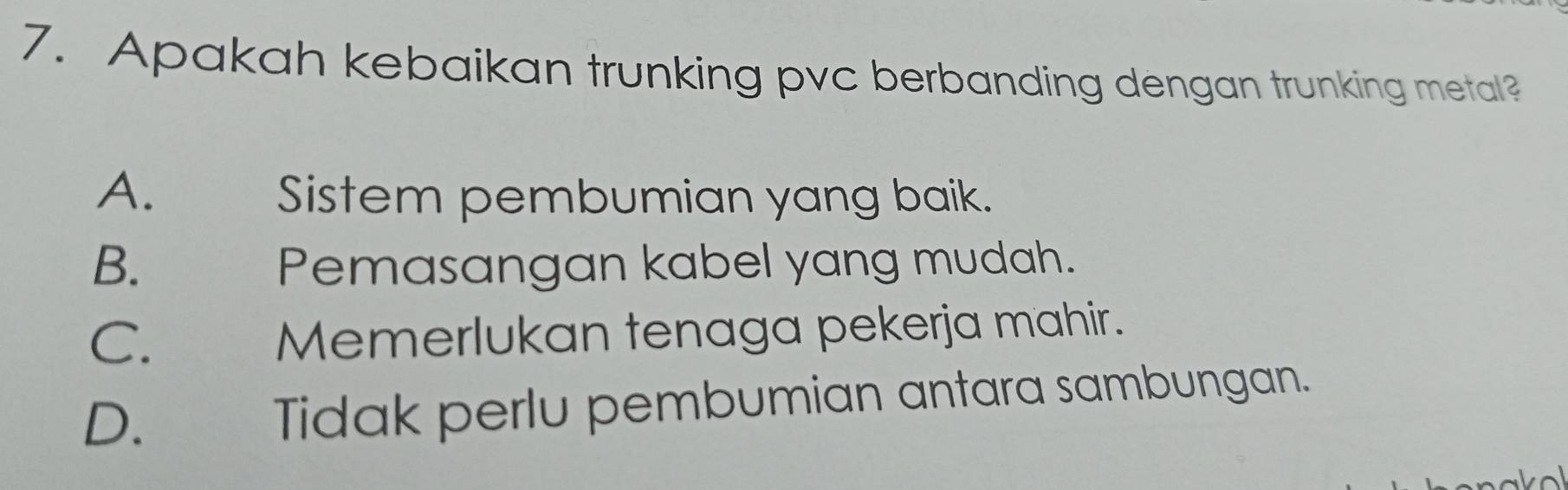 Apakah kebaikan trunking pvc berbanding dengan trunking metal?
A. Sistem pembumian yang baik.
B. Pemasangan kabel yang mudah.
C. Memerlukan tenaga pekerja mahir.
D. Tidak perlu pembumian antara sambungan.