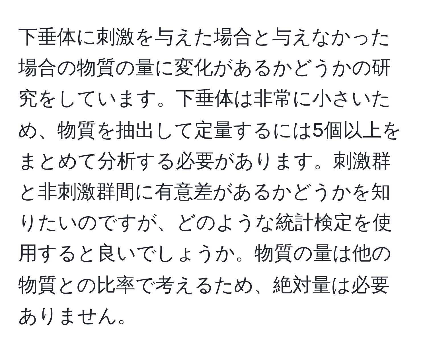 下垂体に刺激を与えた場合と与えなかった場合の物質の量に変化があるかどうかの研究をしています。下垂体は非常に小さいため、物質を抽出して定量するには5個以上をまとめて分析する必要があります。刺激群と非刺激群間に有意差があるかどうかを知りたいのですが、どのような統計検定を使用すると良いでしょうか。物質の量は他の物質との比率で考えるため、絶対量は必要ありません。