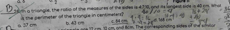 0. δ Figurs 
28 In a triangle, the ratio of the measures of the sides is 4:7:10 , and its longest side is 40 cm. What
_is the perimeter of the triangle in centimeters?
a. 37 cm b. 43 cm cm d 68cm
g ore 12 cm. 10 cm, and 8cm. The corresponding sides of the similar