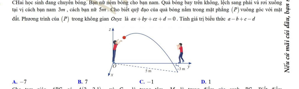 CHai học sinh đang chuyên bóng. Bạn nữ ném bóng cho bạn nam. Quả bóng bay trên không, lệch sang phải và rơi xuông
tại vị cách bạn nam 3m , cách bạn nữ 5m. Cho biết quỹ đạo của quả bóng nằm trong mặt phẳng (P) vuông góc với mặt
đất. Phương trình của (P) trong không gian Oxyz là ax+by+cz+d=0. Tính giá trị biểu thức a-b+c-d
A. −7 B. 7 C. −1 D. 1