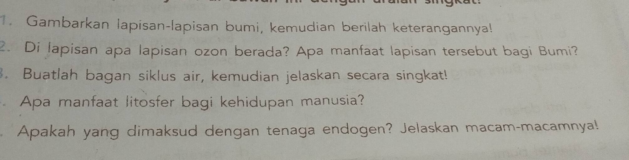 Gambarkan lapisan-lapisan bumi, kemudian berilah keterangannya! 
2. Di lapisan apa lapisan ozon berada? Apa manfaat lapisan tersebut bagi Bumi? 
3. Buatlah bagan siklus air, kemudian jelaskan secara singkat! 
Apa manfaat litosfer bagi kehidupan manusia? 
Apakah yang dimaksud dengan tenaga endogen? Jelaskan macam-macamnya!