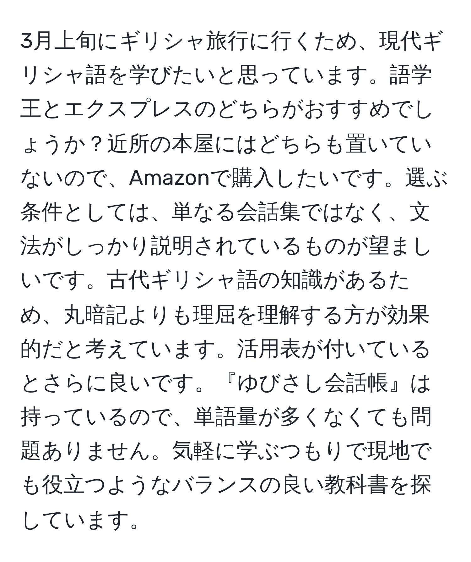 3月上旬にギリシャ旅行に行くため、現代ギリシャ語を学びたいと思っています。語学王とエクスプレスのどちらがおすすめでしょうか？近所の本屋にはどちらも置いていないので、Amazonで購入したいです。選ぶ条件としては、単なる会話集ではなく、文法がしっかり説明されているものが望ましいです。古代ギリシャ語の知識があるため、丸暗記よりも理屈を理解する方が効果的だと考えています。活用表が付いているとさらに良いです。『ゆびさし会話帳』は持っているので、単語量が多くなくても問題ありません。気軽に学ぶつもりで現地でも役立つようなバランスの良い教科書を探しています。