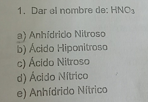 Dar el nombre de: . HNO_3
a) Anhídrido Nitroso
b) Ácido Hiponitroso
c) Ácido Nitroso
d) Ácido Nítrico
e) Anhídrido Nítrico