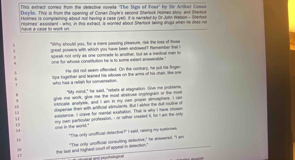 This extract comes from the detective novella ‘The Sign of Four’ by Sir Arthur Conan 
Doyle. This is from the opening of Conan Doyle's second Sherlock Holmes story, and Sherlock 
Holmes is complaining about not having a case (yet). It is narrated by Dr John Watson - Sherlock 
Holmes' assistant - who, in this extract, is worried about Sherlock taking drugs when he does nol 
have a case to work on. 
1 "Why should you, for a mere passing pleasure, risk the loss of those 
2 great powers with which you have been endowed? Remember that I 
3 speak not only as one comrade to another, but as a medical man to 
4 one for whose constitution he is to some extent answerable." 
5 He did not seem offended. On the contrary, he put his finger- 
6 tips together and leaned his elbows on the arms of his chair, like one 
7 who has a relish for conversation. 
8 "My mind," he said, "rebels at stagnation. Give me problems, 
9 give me work, give me the most abstruse cryptogram or the most 
10 intricate analysis, and I am in my own proper atmosphere. I can 
11 dispense then with artificial stimulants. But I abhor the dull routine of 
12 existence. I crave for mental exaltation. That is why I have chosen 
14 one in the world." my own particular profession, - or rather created it, for I am the only 
13 
15 "The only unofficial detective?" I said, raising my eyebrows. 
16 "The only unofficial consulting detective," he answered. "I am 
17 the last and highest court of appeal in detection." 
nhysical and psychological 
ing sluggish