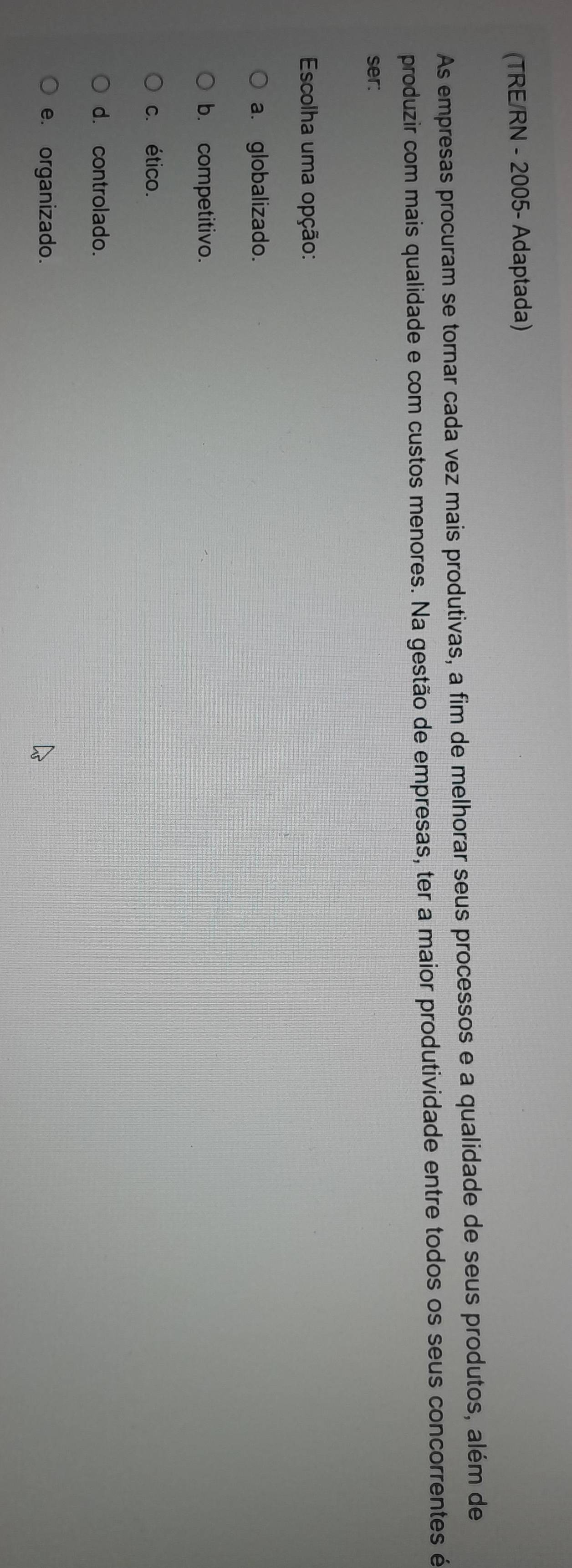 (TRE/RN - 2005- Adaptada)
As empresas procuram se tornar cada vez mais produtivas, a fim de melhorar seus processos e a qualidade de seus produtos, além de
produzir com mais qualidade e com custos menores. Na gestão de empresas, ter a maior produtividade entre todos os seus concorrentes é
ser:
Escolha uma opção:
a. globalizado.
b. competitivo.
c. ético.
d. controlado.
e. organizado.