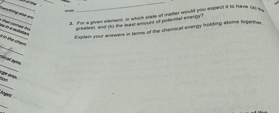 of the_ 
NA 
NAME 
_ 
_ 
Everything else aro 
3. For a given element, in which state of matter would you expect it to have (a) the 
that comes fr greatest, and (b) the least amount of potential energy? 
Explain your answers in terms of the chemical energy holding atoms together. 
_ 
_es in a substan d in the chem 
_ 
mical syml 
rge eno 
_ 
tion 
toget 
_