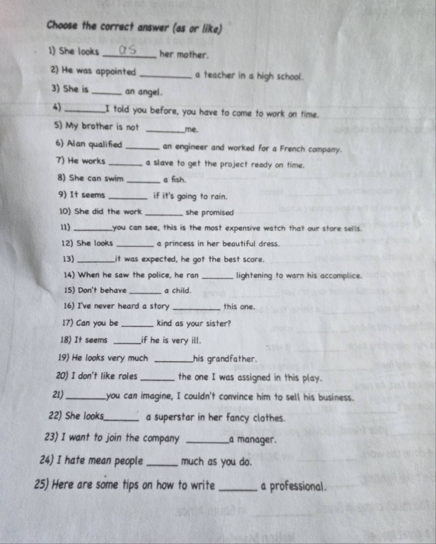 Choose the correct answer (as or like) 
1) She looks_ her mother. 
2) He was appointed _a teacher in a high school. 
3) She is_ 
an angel . 
4)_ 
I told you before, you have to come to work on time. 
5) My brother is not _me. 
6) Alan qualified _an engineer and worked for a French company. 
7) He works _a slave to get the project ready on time. 
8) She can swim _a fish. 
9) It seems _if it's going to rain. 
10) She did the work _she promised 
11) _you can see, this is the most expensive watch that our store sells. 
12) She looks _a princess in her beautiful dress. 
13) _it was expected, he got the best score. 
14) When he saw the police, he ran _lightening to warn his accomplice. 
15) Don't behave _a child. 
16) I've never heard a story _this one. 
17) Can you be _kind as your sister? 
18) It seems _if he is very ill. 
19) He looks very much _his grandfather. 
20) I don't like roles _the one I was assigned in this play. 
21)_ you can imagine, I couldn't convince him to sell his business. 
22) She looks_ a superstar in her fancy clothes. 
23) I want to join the company _a manager. 
24) I hate mean people _much as you do. 
25) Here are some tips on how to write _a professional.