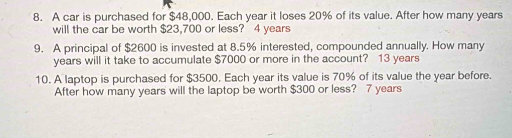 A car is purchased for $48,000. Each year it loses 20% of its value. After how many years
will the car be worth $23,700 or less? 4 years
9. A principal of $2600 is invested at 8.5% interested, compounded annually. How many
years will it take to accumulate $7000 or more in the account? 13 years
10. A laptop is purchased for $3500. Each year its value is 70% of its value the year before. 
After how many years will the laptop be worth $300 or less? 7 years