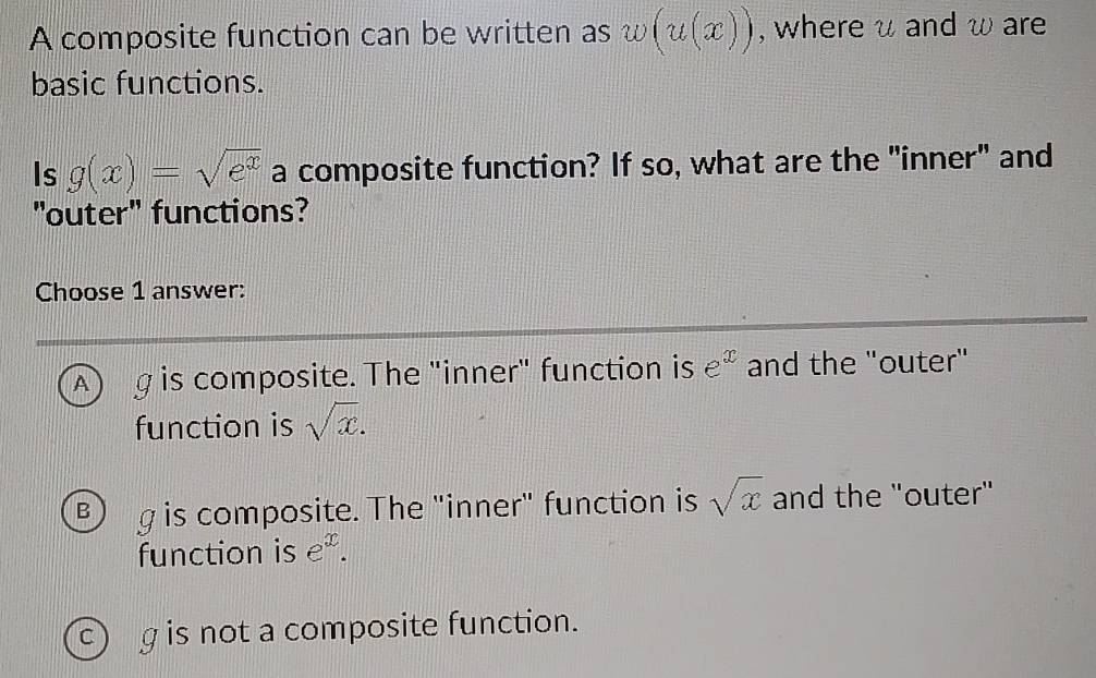 A composite function can be written as w(u(x)) , where u and ω are
basic functions.
Is g(x)=sqrt(e^x) a composite function? If so, what are the "inner" and
"outer" functions?
Choose 1 answer:
A) g is composite. The "inner" function is e^x and the "outer"
function is sqrt(x).
B g is composite. The "inner" function is sqrt(x) and the "outer"
function is e^x.
c) g is not a composite function.