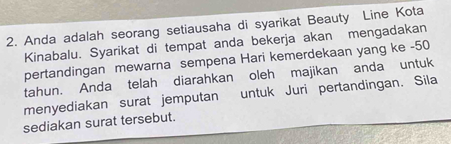 Anda adalah seorang setiausaha di syarikat Beauty Line Kota 
Kinabalu. Syarikat di tempat anda bekerja akan mengadakan 
pertandingan mewarna sempena Hari kemerdekaan yang ke - 50
tahun. Anda telah diarahkan oleh majikan anda untuk 
menyediakan surat jemputan untuk Juri pertandingan. Sila 
sediakan surat tersebut.