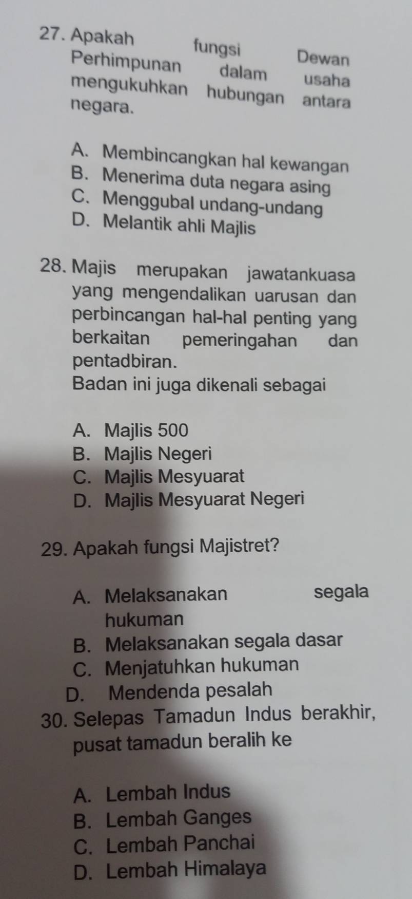 Apakah fungsi Dewan
Perhimpunan dalam usaha
mengukuhkan hubungan antara
negara.
A. Membincangkan hal kewangan
B. Menerima duta negara asing
C. Menggubal undang-undang
D. Melantik ahli Majlis
28. Majis merupakan jawatankuasa
yang mengendalikan uarusan dan 
perbincangan hal-hal penting yang
berkaitan pemeringahan dan
pentadbiran.
Badan ini juga dikenali sebagai
A. Majlis 500
B. Majlis Negeri
C. Majlis Mesyuarat
D. Majlis Mesyuarat Negeri
29. Apakah fungsi Majistret?
A. Melaksanakan segala
hukuman
B. Melaksanakan segala dasar
C. Menjatuhkan hukuman
D. Mendenda pesalah
30. Selepas Tamadun Indus berakhir,
pusat tamadun beralih ke
A. Lembah Indus
B. Lembah Ganges
C. Lembah Panchai
D. Lembah Himalaya