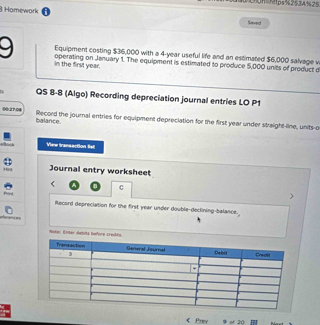 0ulaunchUn=https%253A%25. 
B Homework i Saved 
9 
Equipment costing $36,000 with a 4-year useful life and an estimated $6,000 salvage v 
operating on January 1. The equipment is estimated to produce 5,000 units of product d 
in the first year. 
s 
QS 8-8 (Algo) Recording depreciation journal entries LO P1 
00:27:08 Record the journal entries for equipment depreciation for the first year under straight-line, units-o 
balance. 
eBook View transaction list 
Hint Journal entry worksheet 
A B C 
Print 
Record depreciation for the first year under double-declining-balance. 
eferences 
Note: Enter debits before credits. 
c 
row 
Prev 9 of 20 ===