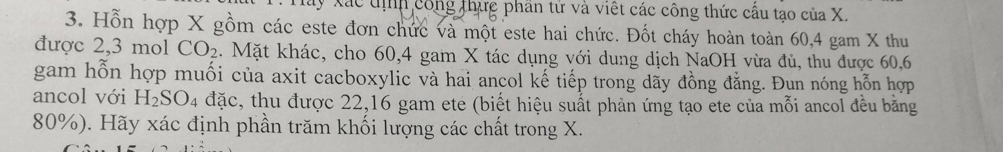 Xây Xác tịnh công thức phần tử và việt các công thức cầu tạo của X. 
3. Hỗn hợp X gồm các este đơn chức và một este hai chức. Đốt cháy hoàn toàn 60, 4 gam X thu 
được 2, 3 mol CO_2 4. Mặt khác, cho 60, 4 gam X tác dụng với dung dịch NaOH vừa đủ, thu được 60, 6
gam hỗn hợp muối của axit cacboxylic và hai ancol kế tiếp trong dãy đồng đẳng. Đun nóng hỗn hợp 
ancol với H_2SO_4 đặc, thu được 22, 16 gam ete (biết hiệu suất phản ứng tạo ete của mỗi ancol đều băng
80%). Hãy xác định phần trăm khối lượng các chất trong X.