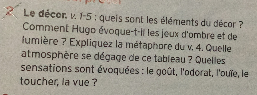 Le décor. v. 1-5 : quels sont les éléments du décor ? 
Comment Hugo évoque-t-il les jeux d'ombre et de 
lumière ? Expliquez la métaphore du v. 4. Quelle 
atmosphère se dégage de ce tableau ? Quelles 
sensations sont évoquées : le goût, l'odorat, l'ouïe, le 
toucher, la vue ?