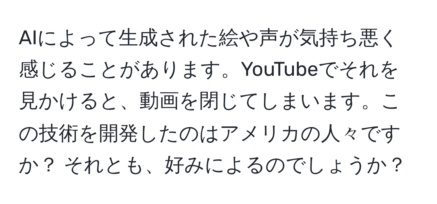 AIによって生成された絵や声が気持ち悪く感じることがあります。YouTubeでそれを見かけると、動画を閉じてしまいます。この技術を開発したのはアメリカの人々ですか？ それとも、好みによるのでしょうか？