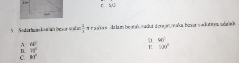 3 cm
C. 5/3
4 cm
5. Sederhanakanlah besar sudut  1/3  π radian dalam bentuk sudut derajat,maka besar sudutnya adalah .
A. 60°
D. 90°
B. 70°
E. 100°
C. 80°