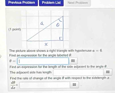 Previous Problem Problem List Next Problem 
(1 point) 
The picture above shows a right triangle with hypotenuse a=6. 
Find an expression for the angle labelled θ.
θ =□^ ::: 
Find an expression for the length of the side adjacent to the angle θ. 
The adjacent side has length □ 
Find the rate of change of the angle θ with respect to the sidelength x.
 dθ /dx =□