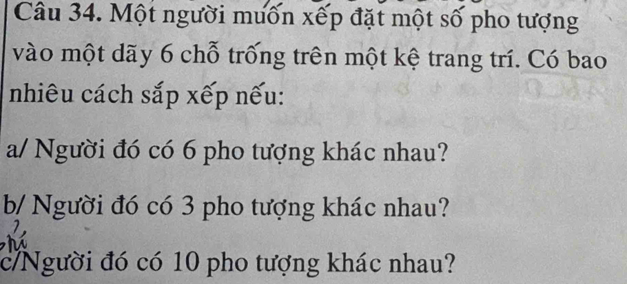 Một người muốn xếp đặt một số pho tượng 
vào một dãy 6 chỗ trống trên một kệ trang trí. Có bao 
nhiêu cách sắp xếp nếu: 
a/ Người đó có 6 pho tượng khác nhau? 
b/ Người đó có 3 pho tượng khác nhau? 
c/Người đó có 10 pho tượng khác nhau?