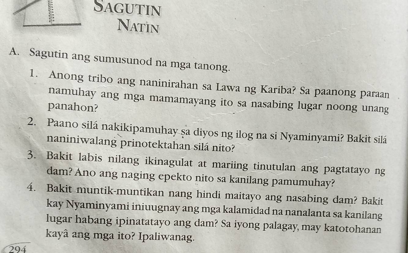 Sagutin 
Natin 
A. Sagutin ang sumusunod na mga tanong. 
1. Anong tribo ang naninirahan sa Lawa ng Kariba? Sa paanong paraan 
namuhay ang mga mamamayang ito sa nasabing lugar noong unang 
panahon? 
2. Paano silá nakikipamuhay sa diyos ng ilog na si Nyaminyami? Bakit silá 
naniniwalang prinotektahan silá nito? 
3. Bakit labis nilang ikinagulat at mariing tinutulan ang pagtatayo ng 
dam? Ano ang naging epekto nito sa kanilang pamumuhay? 
4. Bakit muntik-muntikan nang hindi maitayo ang nasabing dam? Bakit 
kay Nyaminyami iniuugnay ang mga kalamidad na nanalanta sa kanilang 
lugar habang ipinatatayo ang dam? Sa iyong palagay may katotohanan 
kayâ ang mga ito? Ipaliwanag. 
294