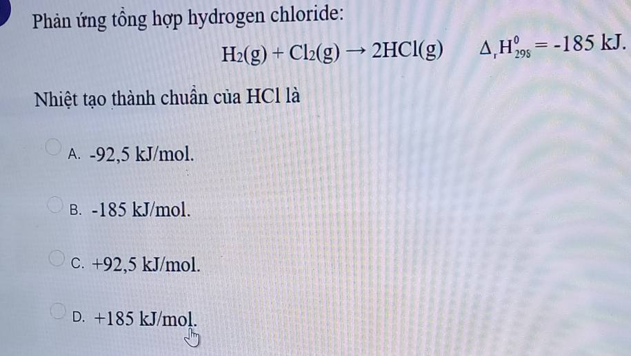 Phản ứng tổng hợp hydrogen chloride:
H_2(g)+Cl_2(g)to 2HCl(g) △ _rH_(298)^0=-185kJ. 
Nhiệt tạo thành chuần của HCl là
A. -92,5 kJ/mol.
B. -185 kJ/mol.
C. +92,5 kJ/mol.
D. +185 kJ/mol.