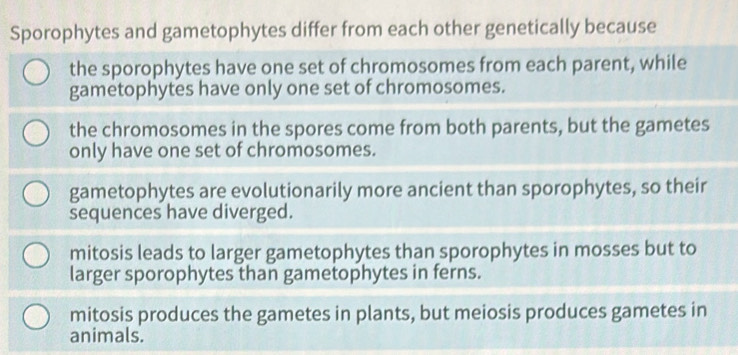 Sporophytes and gametophytes differ from each other genetically because
the sporophytes have one set of chromosomes from each parent, while
gametophytes have only one set of chromosomes.
the chromosomes in the spores come from both parents, but the gametes
only have one set of chromosomes.
gametophytes are evolutionarily more ancient than sporophytes, so their
sequences have diverged.
mitosis leads to larger gametophytes than sporophytes in mosses but to
larger sporophytes than gametophytes in ferns.
mitosis produces the gametes in plants, but meiosis produces gametes in
animals.