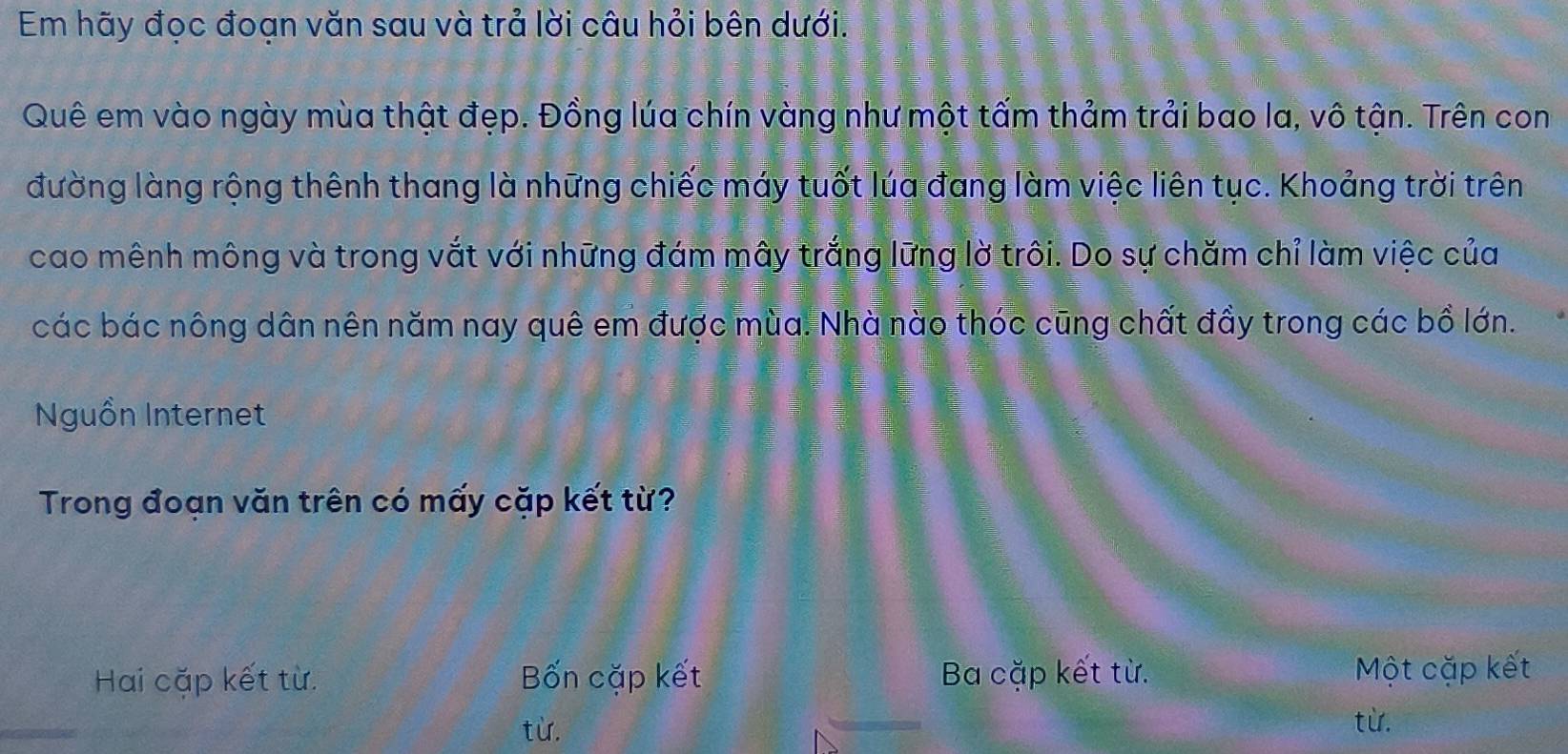 Em hãy đọc đoạn văn sau và trả lời câu hỏi bên dưới.
Quê em vào ngày mùa thật đẹp. Đồng lúa chín vàng như một tấm thảm trải bao la, vô tận. Trên con
đường làng rộng thênh thang là những chiếc máy tuốt lúa đang làm việc liên tục. Khoảng trời trên
cao mênh mông và trong vắt với những đám mây trắng lững lờ trôi. Do sự chăm chỉ làm việc của
các bác nông dân nên năm nay quê em được mùa. Nhà nào thóc cũng chất đầy trong các bồ lớn.
Nguồn Internet
Trong đoạn văn trên có mấy cặp kết từ?
Hai cặp kết từ. Bốn cặp kết Ba cặp kết từ.
Một cặp kết
từ.
từ.