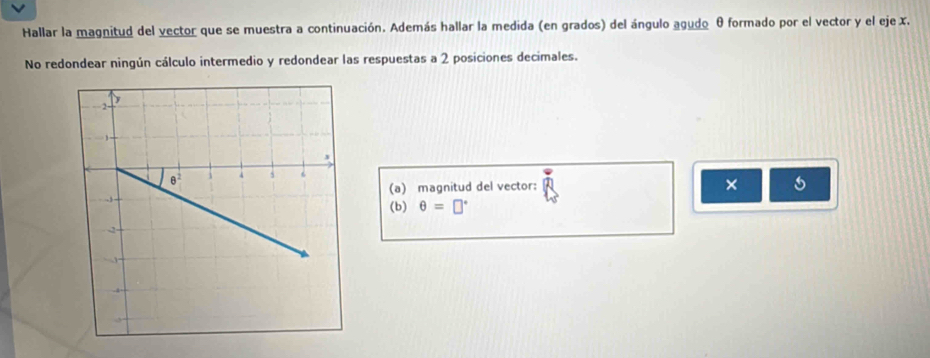 Hallar la magnitud del vector que se muestra a continuación. Además hallar la medida (en grados) del ángulo agudo θ formado por el vector y el eje x.
No redondear ningún cálculo intermedio y redondear las respuestas a 2 posiciones decimales.
(a) magnitud del vector:
× 5
(b) θ =□°