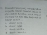 Desain tampilan yang menggunakan
anggota badan berdiri tegak di
atas pokok tungkai, serta lengan 
bawah adaiah menjulur ke atas atau terjuntai ke
.
a. desain statis
b. desain datar
c. desain vertikal
d. desain bersudut