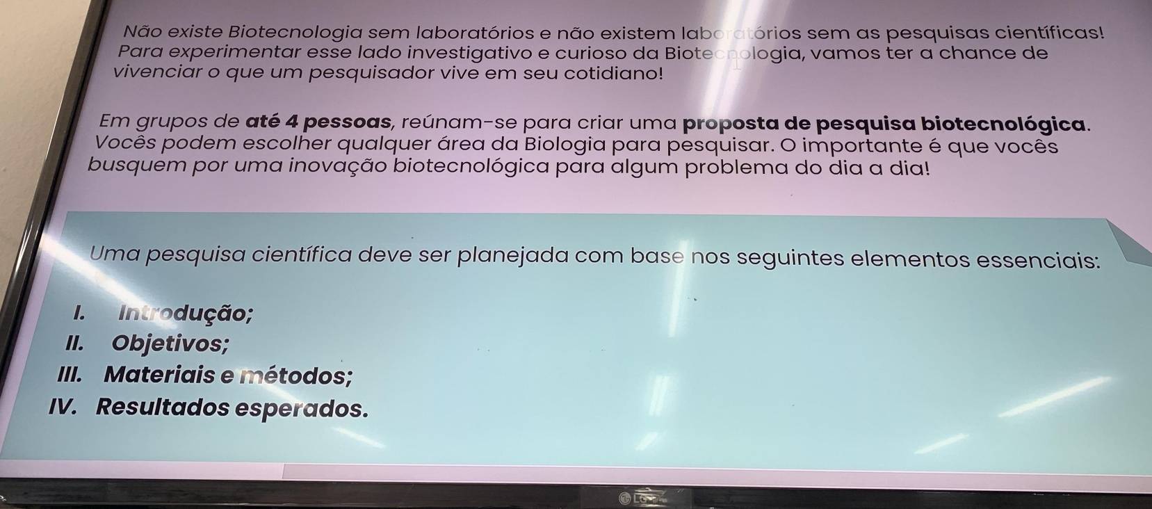 Não existe Biotecnologia sem laboratórios e não existem laboratórios sem as pesquisas científicas! 
Para experimentar esse lado investigativo e curioso da Bioteonologia, vamos ter a chance de 
vivenciar o que um pesquisador vive em seu cotidiano! 
Em grupos de até 4 pessoas, reúnam-se para criar uma proposta de pesquisa biotecnológica. 
Vocês podem escolher qualquer área da Biologia para pesquisar. O importante é que vocês 
busquem por uma inovação biotecnológica para algum problema do dia a dia! 
Uma pesquisa científica deve ser planejada com base nos seguintes elementos essenciais: 
I. Introdução; 
II. Objetivos; 
III. Materiais e métodos; 
IV. Resultados esperados.