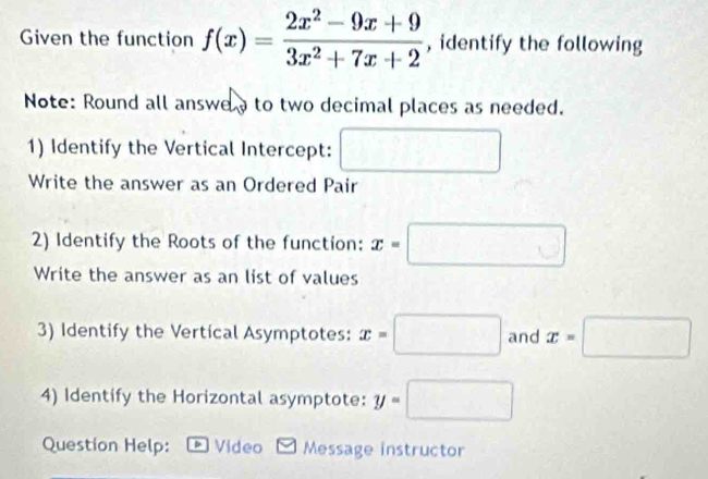 Given the function f(x)= (2x^2-9x+9)/3x^2+7x+2  , identify the following 
Note: Round all answe to two decimal places as needed. 
1) Identify the Vertical Intercept: □ 
Write the answer as an Ordered Pair 
2) Identify the Roots of the function: x=□
Write the answer as an list of values 
3) Identify the Vertical Asymptotes: x=□ and x=□
4) Identify the Horizontal asymptote: y=□
Question Help: Video Message instructor