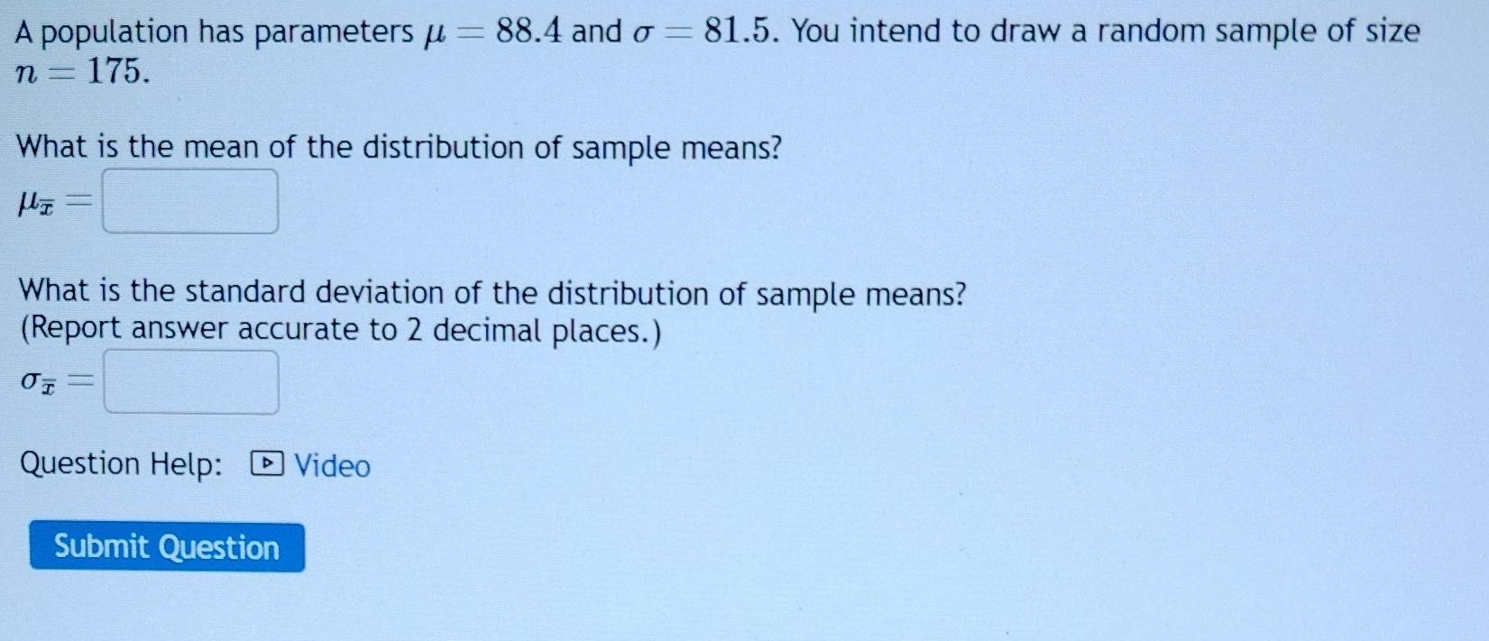 A population has parameters mu =88.4 and sigma =81.5. You intend to draw a random sample of size
n=175. 
What is the mean of the distribution of sample means?
mu _overline x=
What is the standard deviation of the distribution of sample means? 
(Report answer accurate to 2 decimal places.)
sigma _overline x=
Question Help: Video 
Submit Question