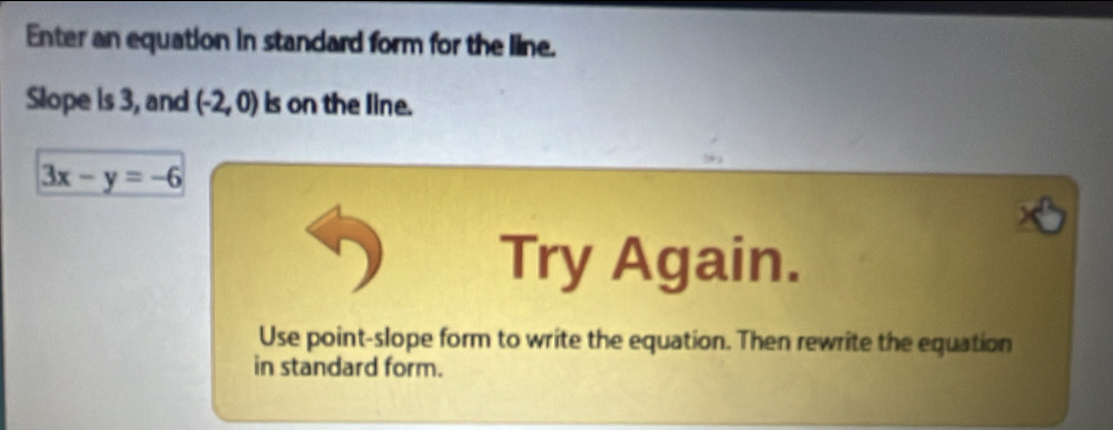 Enter an equation in standard form for the line. 
Slope is 3, and (-2,0) is on the line.
3x-y=-6
Try Again. 
Use point-slope form to write the equation. Then rewrite the equation 
in standard form.