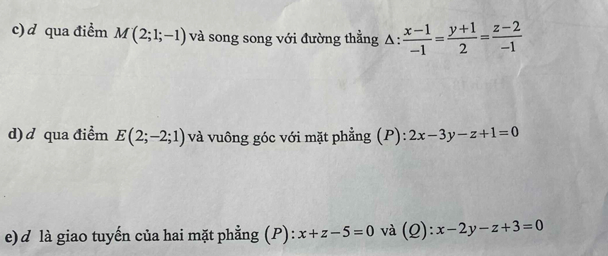 qua điểm M(2;1;-1) và song song với đường thẳng 1: : (x-1)/-1 = (y+1)/2 = (z-2)/-1 
d) d qua điểm E(2;-2;1) và vuông góc với mặt phẳng (P): 2x-3y-z+1=0
e)d là giao tuyến của hai mặt phẳng (P): x+z-5=0 và (Q): x-2y-z+3=0