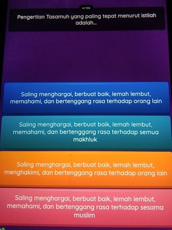 4/100
Pengertian Tasamuh yang paling tepat menurut istilah
adalah...
Saling menghargai, berbuat baik, lemah lembut,
memahami, dan bertenggang rasa terhadap orang lain
Saling menghargai, berbuat baik, lemah lembut,
memahami, dan bertenggang rasa terhadap semua
makhluk
Saling menghargai, berbuat baik, lemah lembut,
menghakimi, dan bertenggang rasa terhadap orang lain
Saling menghargai, berbuat baik, lemah lembut,
memahami, dan bertenggang rasa terhadap sesama
muslim