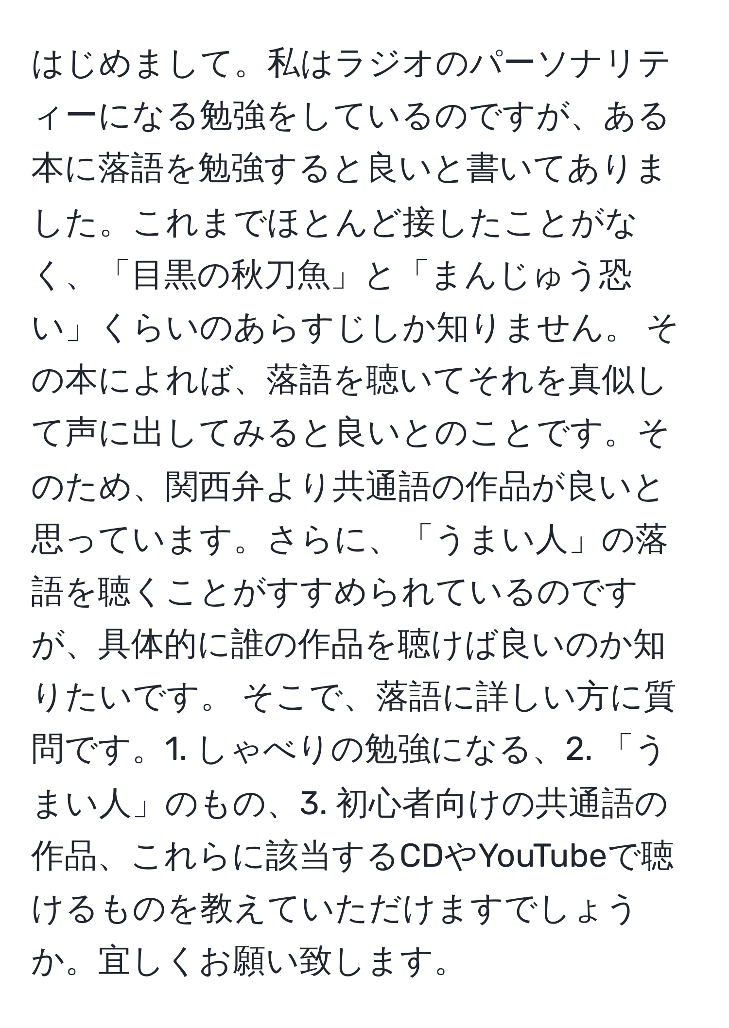 はじめまして。私はラジオのパーソナリティーになる勉強をしているのですが、ある本に落語を勉強すると良いと書いてありました。これまでほとんど接したことがなく、「目黒の秋刀魚」と「まんじゅう恐い」くらいのあらすじしか知りません。 その本によれば、落語を聴いてそれを真似して声に出してみると良いとのことです。そのため、関西弁より共通語の作品が良いと思っています。さらに、「うまい人」の落語を聴くことがすすめられているのですが、具体的に誰の作品を聴けば良いのか知りたいです。 そこで、落語に詳しい方に質問です。1. しゃべりの勉強になる、2. 「うまい人」のもの、3. 初心者向けの共通語の作品、これらに該当するCDやYouTubeで聴けるものを教えていただけますでしょうか。宜しくお願い致します。