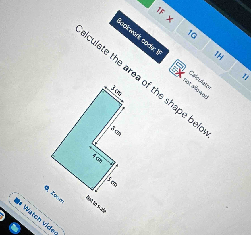 1F X 
1G 
Bookwork code: 1 
1H 
1I 
culate the area of the shape be 
Calculator 
not allowed 
Not to scale 
Watch vide