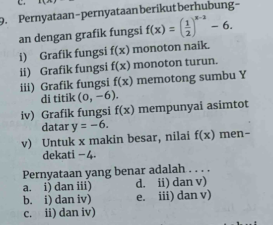 Pernyataan-pernyataan berikut berhubung-
an dengan grafik fungsi f(x)=( 1/2 )^x-2-6. 
i) Grafik fungsi f(x) monoton naik.
ii) Grafik fungsi f(x) monoton turun.
iii) Grafik fungsi f(x) memotong sumbu Y
di titik (0,-6). 
iv) Grafik fungsi f(x) mempunyai asimtot
datar y=-6. 
v) Untuk x makin besar, nilai f(x) men-
dekati − 4.
Pernyataan yang benar adalah . . . .
a. i) dan iii) d. ii) dan v)
b. i) dan iv) e. iii) dan v)
c. ii) dan iv)