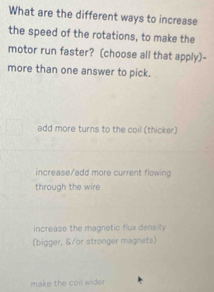 What are the different ways to increase
the speed of the rotations, to make the
motor run faster? (choose all that apply)-
more than one answer to pick.
add more turns to the coil (thicker)
increase/add more current flowing
through the wire
increase the magnetic flux density
(bigger, &/or stronger magnets)
make the coil wider