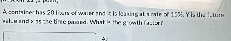 11 (1 pomt) 
A container has 20 liters of water and it is leaking at a rate of 15%. Y is the future 
value and x as the time passed. What is the growth factor? 
A