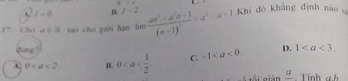 n+2
A. I=0. B. l=2. 
17: Cho a∈ R sao cho giới hạn lim frac an^2+a^2n+1(n+1)^2=a^2-a+1 Khi đó khắng định nào s
dúng 1^1
A. 0. B. 0 C. -1. D. 1. 
ố tối giản _ a. Tính a. b