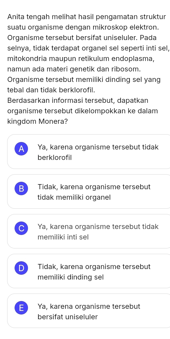 Anita tengah melihat hasil pengamatan struktur
suatu organisme dengan mikroskop elektron.
Organisme tersebut bersifat uniseluler. Pada
selnya, tidak terdapat organel sel seperti inti sel,
mitokondria maupun retikulum endoplasma,
namun ada materi genetik dan ribosom.
Organisme tersebut memiliki dinding sel yang
tebal dan tidak berklorofil.
Berdasarkan informasi tersebut, dapatkan
organisme tersebut dikelompokkan ke dalam
kingdom Monera?
A Ya, karena organisme tersebut tidak
berklorofil
B Tidak, karena organisme tersebut
tidak memiliki organel
C Ya, karena organisme tersebut tidak
memiliki inti sel
D Tidak, karena organisme tersebut
memiliki dinding sel
E Ya, karena organisme tersebut
bersifat uniseluler