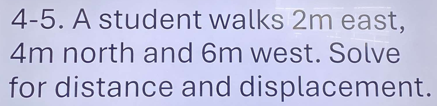 4-5. A student walks 2m east,
4m north and 6m west. Solve 
for distance and displacement.