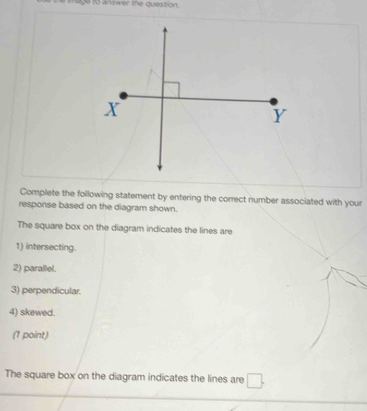 image to answer the question. 
Complete the following statement by entering the correct number associated with your 
response based on the diagram shown. 
The square box on the diagram indicates the lines are 
1) intersecting. 
2) parallel. 
3) perpendicular. 
4) skewed. 
(1 point) 
The square box on the diagram indicates the lines are □.