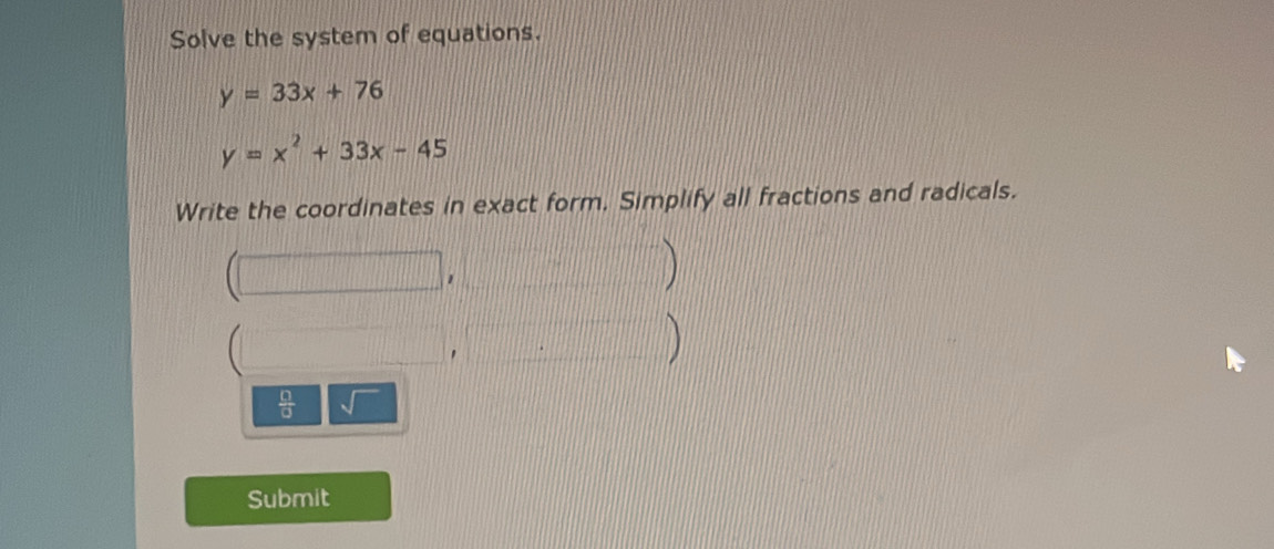 Solve the system of equations.
y=33x+76
y=x^2+33x-45
Write the coordinates in exact form. Simplify all fractions and radicals. 
| 
 
 □ /□   sqrt() 
Submit