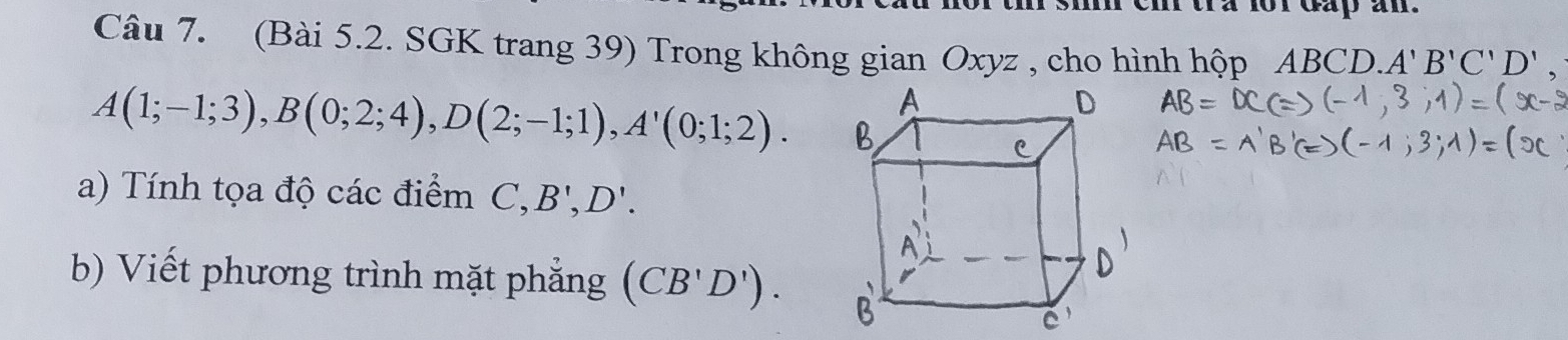 (Bài 5.2. SGK trang 39) Trong không gian Oxyz , cho hình hộp ABCD. . A'B'C'D',
A(1;-1;3), B(0;2;4), D(2;-1;1), A'(0;1;2). 
a) Tính tọa độ các điểm C, B', D'. 
b) Viết phương trình mặt phẳng (CB'D').