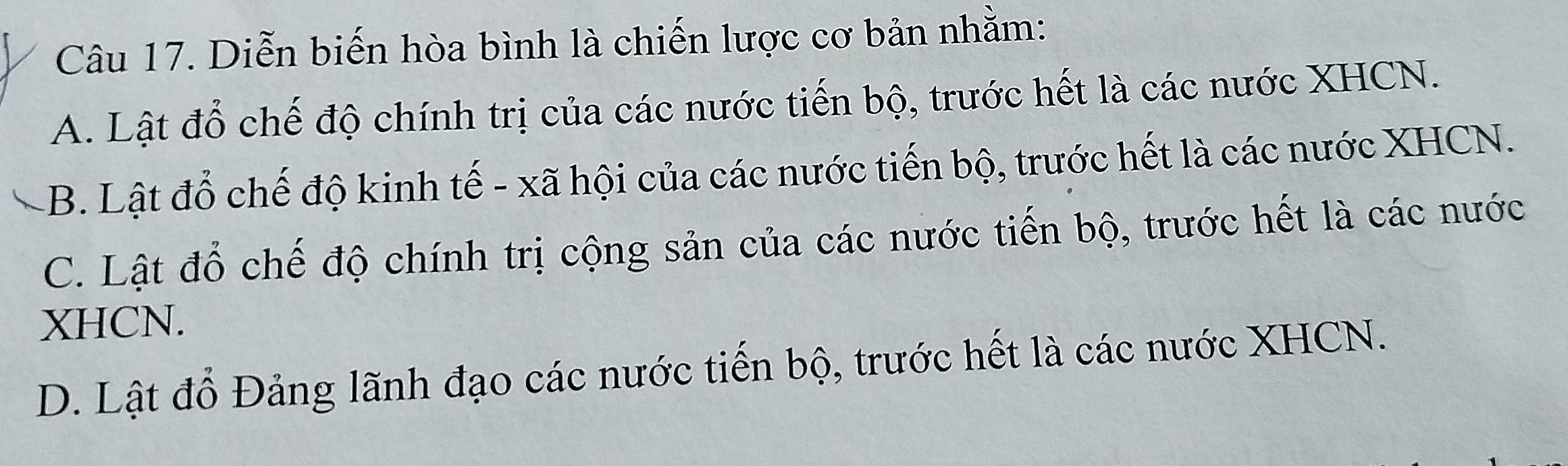 Diễn biến hòa bình là chiến lược cơ bản nhằm:
A. Lật đổ chế độ chính trị của các nước tiến bộ, trước hết là các nước XHCN.
B. Lật đổ chế độ kinh tế - xã hội của các nước tiến bộ, trước hết là các nước XHCN.
C. Lật đổ chế độ chính trị cộng sản của các nước tiến bộ, trước hết là các nước
XHCN.
D. Lật đồ Đảng lãnh đạo các nước tiến bộ, trước hết là các nước XHCN.