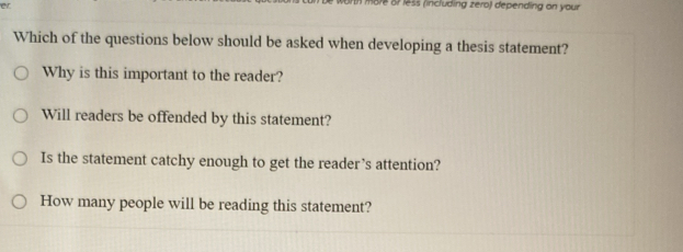 aré or less (including zero) depending on your 
Which of the questions below should be asked when developing a thesis statement?
Why is this important to the reader?
Will readers be offended by this statement?
Is the statement catchy enough to get the reader’s attention?
How many people will be reading this statement?