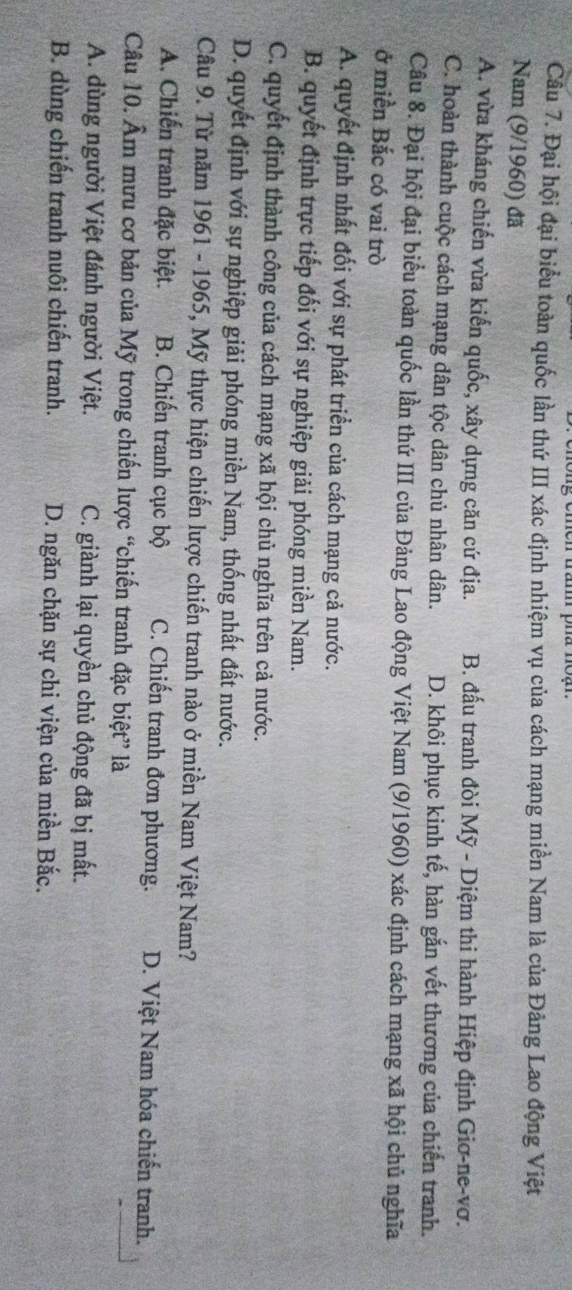 Đại hội đại biểu toàn quốc lần thứ III xác định nhiệm vụ của cách mạng miền Nam là của Đảng Lao động Việt
Nam (9/1960) đã
A. vừa kháng chiến vừa kiến quốc, xây dựng căn cứ địa. B. đấu tranh đòi Mỹ - Diệm thi hành Hiệp định Giơ-ne-vơ.
C. hoàn thành cuộc cách mạng dân tộc dân chủ nhân dân. D. khôi phục kinh tế, hàn gắn vết thương của chiến tranh.
Câu 8. Đại hội đại biểu toàn quốc lần thứ III của Đảng Lao động Việt Nam (9/1960) xác định cách mạng xã hội chủ nghĩa
ở miền Bắc có vai trò
A. quyết định nhất đối với sự phát triển của cách mạng cả nước.
B. quyết định trực tiếp đối với sự nghiệp giải phóng miền Nam.
C. quyết định thành công của cách mạng xã hội chủ nghĩa trên cả nước.
D. quyết định với sự nghiệp giải phóng miền Nam, thống nhất đất nước.
Câu 9. Từ năm 1961 - 1965, Mỹ thực hiện chiến lược chiến tranh nào ở miền Nam Việt Nam?
A. Chiến tranh đặc biệt. B. Chiến tranh cục bộ C. Chiến tranh đơn phương. D. Việt Nam hóa chiến tranh.
Câu 10. Âm mưu cơ bản của Mỹ trong chiến lược “chiến tranh đặc biệt” là
A. dùng người Việt đánh người Việt. C. giành lại quyền chủ động đã bị mất.
B. dùng chiến tranh nuôi chiến tranh. D. ngăn chặn sự chi viện của miền Bắc.