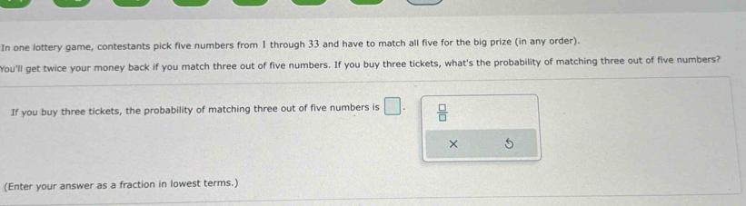 In one lottery game, contestants pick five numbers from 1 through 33 and have to match all five for the big prize (in any order). 
You'll get twice your money back if you match three out of five numbers. If you buy three tickets, what's the probability of matching three out of five numbers? 
If you buy three tickets, the probability of matching three out of five numbers is □.  □ /□   
× 
(Enter your answer as a fraction in lowest terms.)