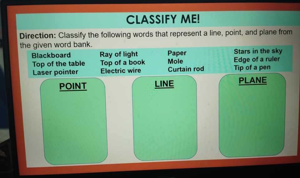 CLASSIFY ME!
Direction: Classify the following words that represent a line, point, and plane from
the given word bank.
Blackboard Ray of light Paper Stars in the sky
Top of the table Top of a book Mole Edge of a ruler
Laser pointer Electric wire Curtain rod Tip of a pen
POINT LINE
PLANE